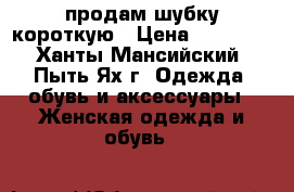 продам шубку короткую › Цена ­ 20000- - Ханты-Мансийский, Пыть-Ях г. Одежда, обувь и аксессуары » Женская одежда и обувь   